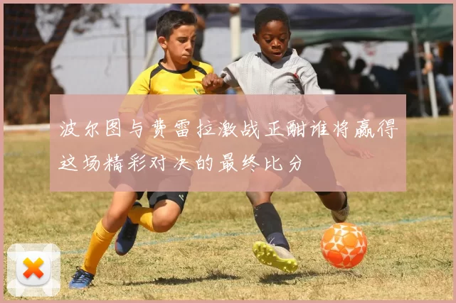 波尔图与费雷拉激战正酣谁将赢得这场精彩对决的最终比分