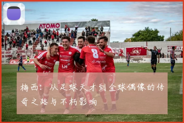 梅西：从足球天才到全球偶像的传奇之路与不朽影响