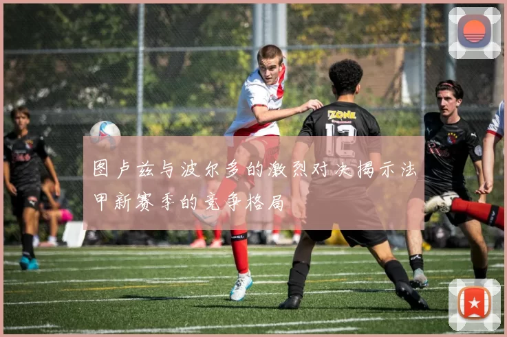 图卢兹与波尔多的激烈对决揭示法甲新赛季的竞争格局