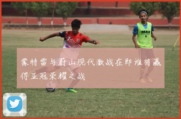 蒙特雷与蔚山现代激战在即谁将赢得亚冠荣耀之战