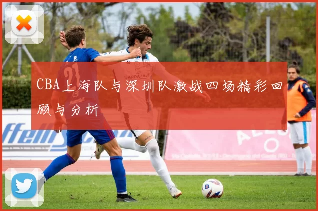 CBA上海队与深圳队激战四场精彩回顾与分析