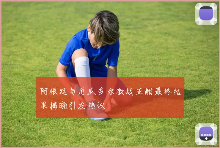阿根廷与厄瓜多尔激战正酣最终结果揭晓引发热议