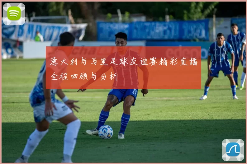 意大利与马里足球友谊赛精彩直播全程回顾与分析